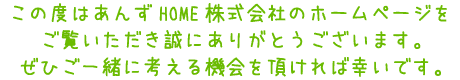 この度あんずHOME株式会社のホームページをご覧いただき誠にありがとうございます。ぜひご一緒に考える機会を頂ければ幸いです。