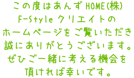 この度はあんずHOME(株)F-Styleクリエイトのホームページをご覧いただき誠にありがとうございます。ぜひご一緒に考える機会を頂ければ幸いです。