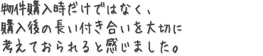 物件購入時だけではなく、購入後の長い付き合いを大切に考えておられると感じました。